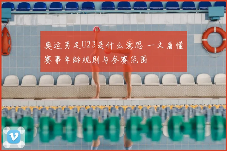 奥运男足U23是什么意思 一文看懂赛事年龄规则与参赛范围