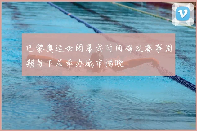 巴黎奥运会闭幕式时间确定赛事周期与下届举办城市揭晓