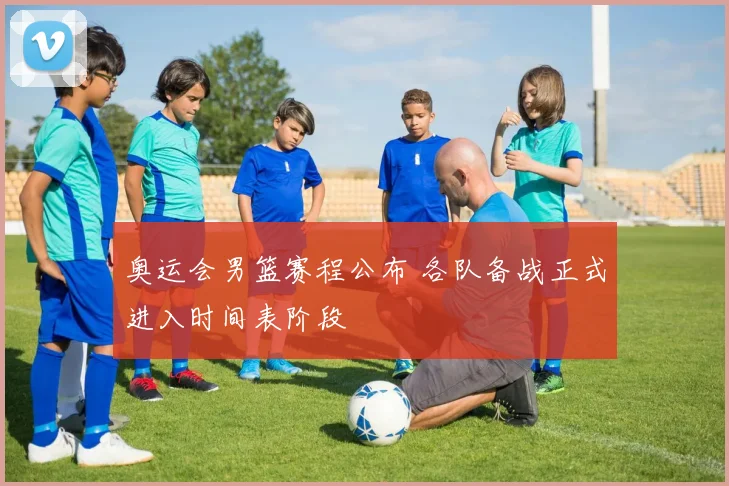 奥运会男篮赛程公布 各队备战正式进入时间表阶段