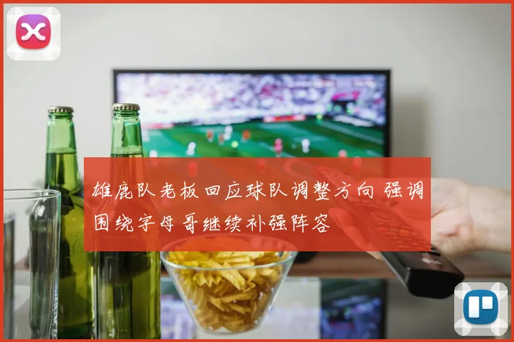 雄鹿队老板回应球队调整方向 强调围绕字母哥继续补强阵容