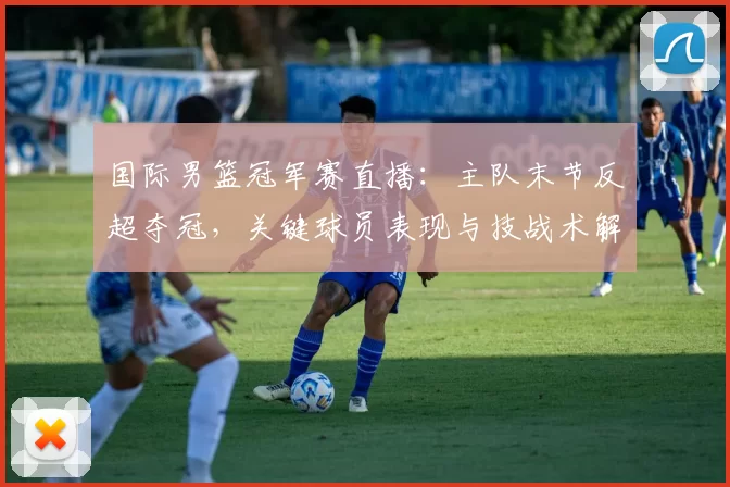 国际男篮冠军赛直播：主队末节反超夺冠，关键球员表现与技战术解读