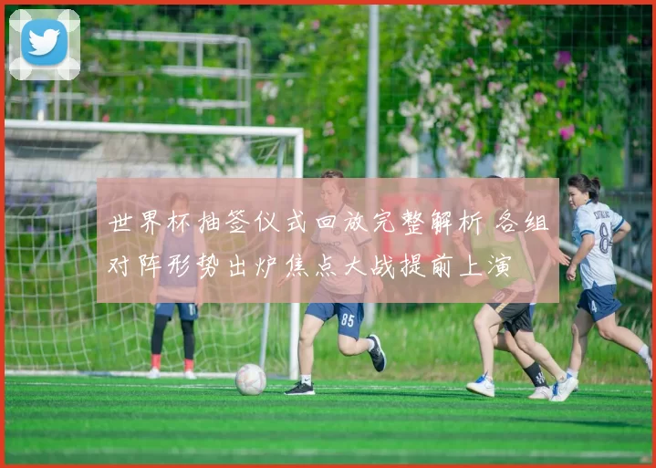 世界杯抽签仪式回放完整解析 各组对阵形势出炉焦点大战提前上演