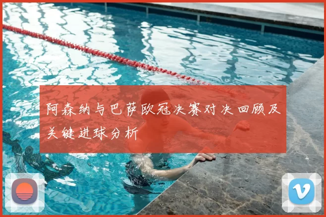 阿森纳与巴萨欧冠决赛对决回顾及关键进球分析