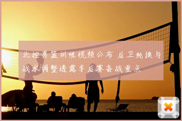 北控男篮训练视频公布 后卫轮换与战术调整透露季后赛备战重点