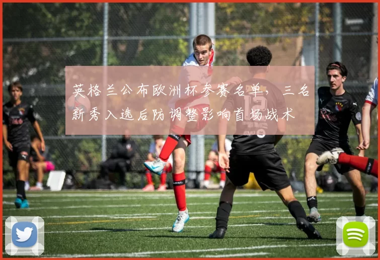 英格兰公布欧洲杯参赛名单，三名新秀入选后防调整影响首场战术