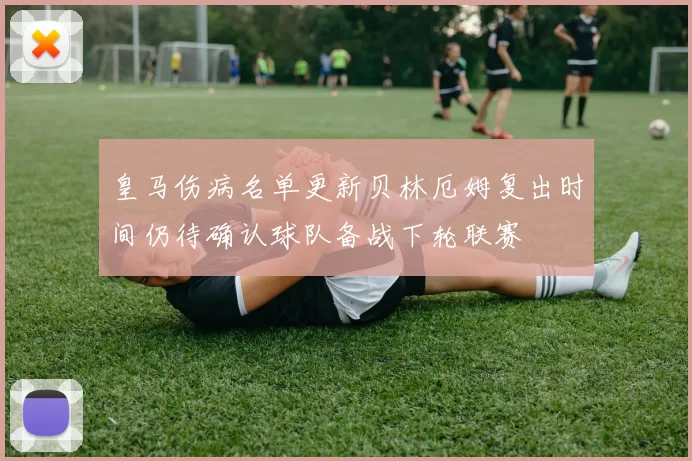 皇马伤病名单更新贝林厄姆复出时间仍待确认球队备战下轮联赛