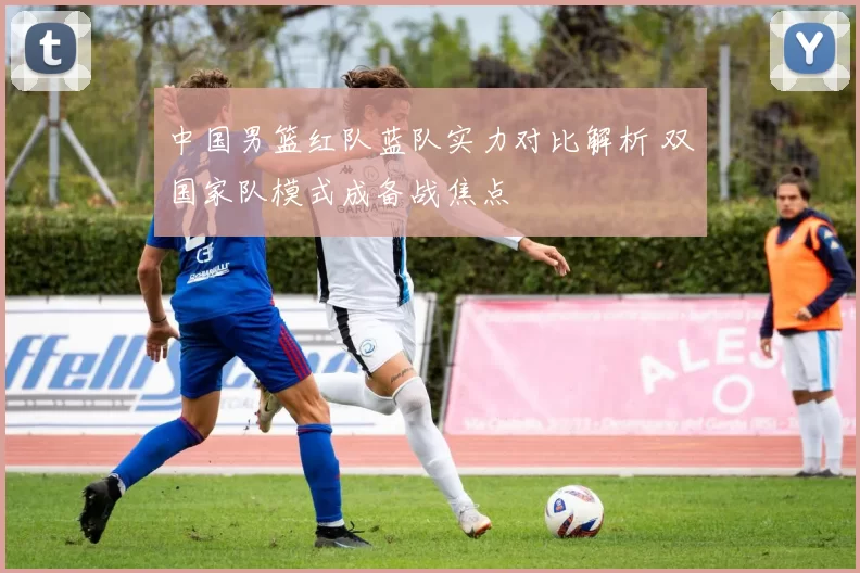 中国男篮红队蓝队实力对比解析 双国家队模式成备战焦点
