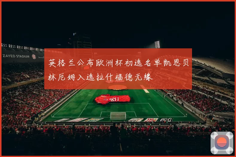 英格兰公布欧洲杯初选名单凯恩贝林厄姆入选拉什福德无缘
