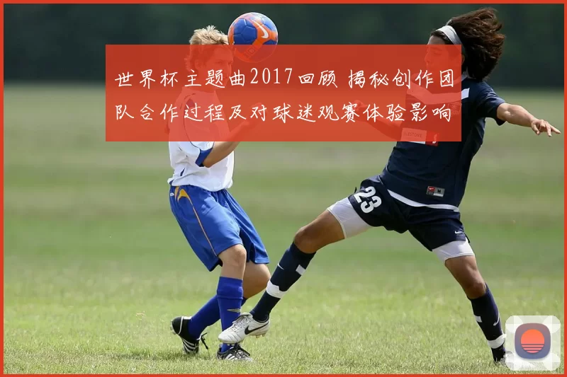 世界杯主题曲2017回顾 揭秘创作团队合作过程及对球迷观赛体验影响