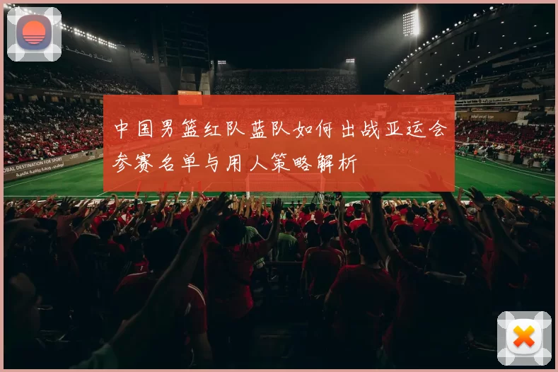 中国男篮红队蓝队如何出战亚运会参赛名单与用人策略解析