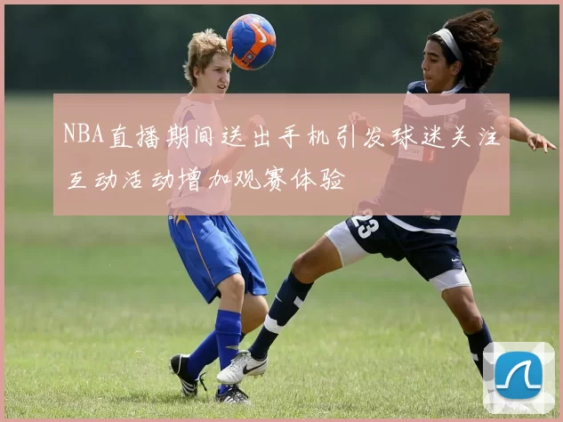 NBA直播期间送出手机引发球迷关注互动活动增加观赛体验