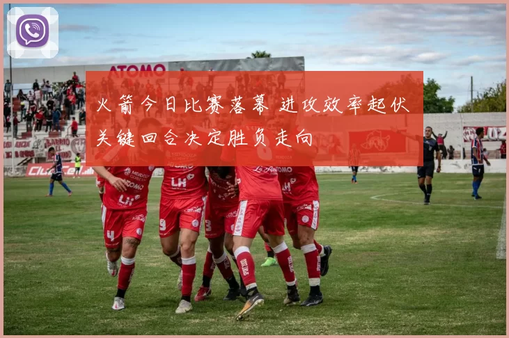 火箭今日比赛落幕 进攻效率起伏 关键回合决定胜负走向