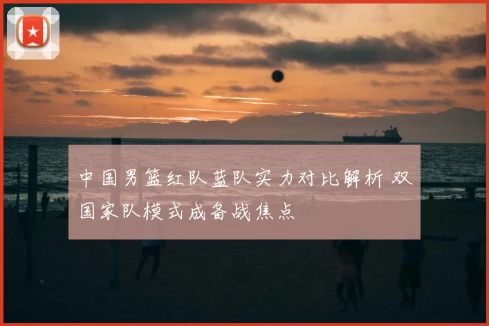 中国男篮红队蓝队实力对比解析 双国家队模式成备战焦点