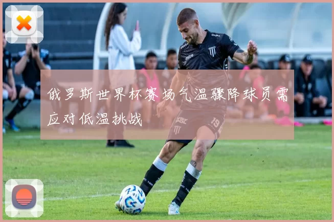 俄罗斯世界杯赛场气温骤降球员需应对低温挑战