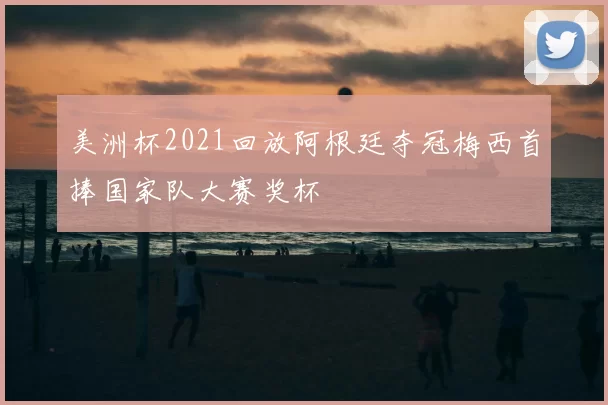 美洲杯2021回放阿根廷夺冠梅西首捧国家队大赛奖杯