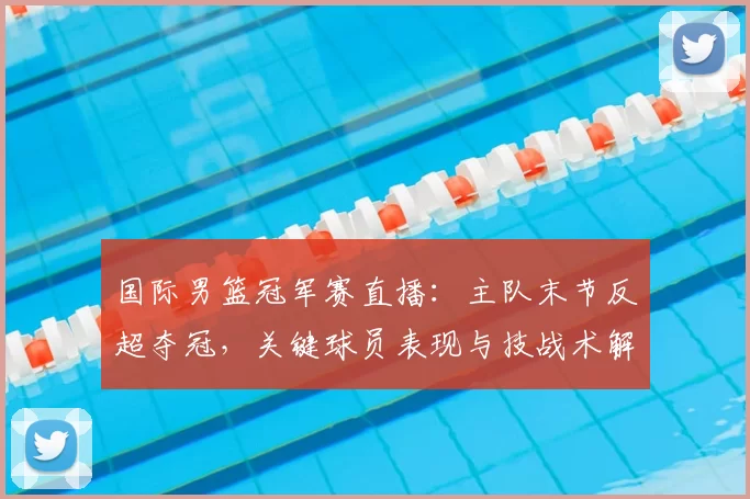 国际男篮冠军赛直播：主队末节反超夺冠，关键球员表现与技战术解读