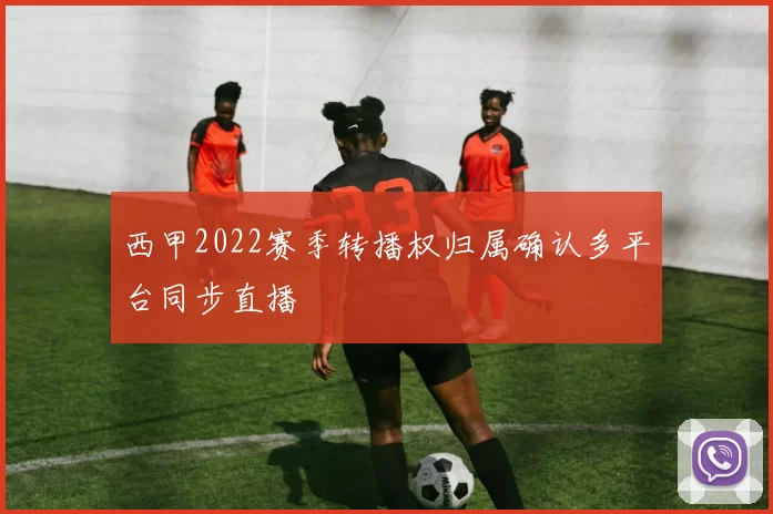 西甲2022赛季转播权归属确认多平台同步直播