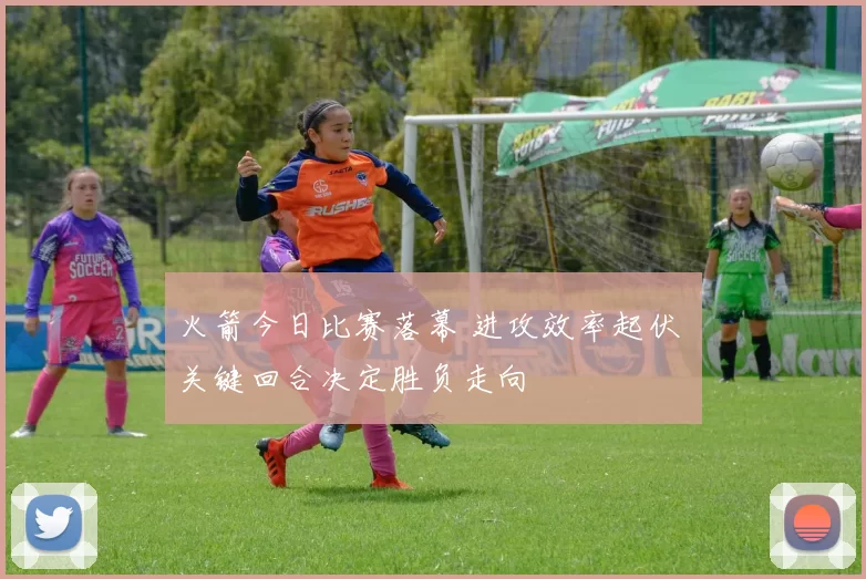 火箭今日比赛落幕 进攻效率起伏 关键回合决定胜负走向