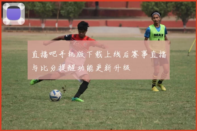 直播吧手机版下载上线后赛事直播与比分提醒功能更新升级