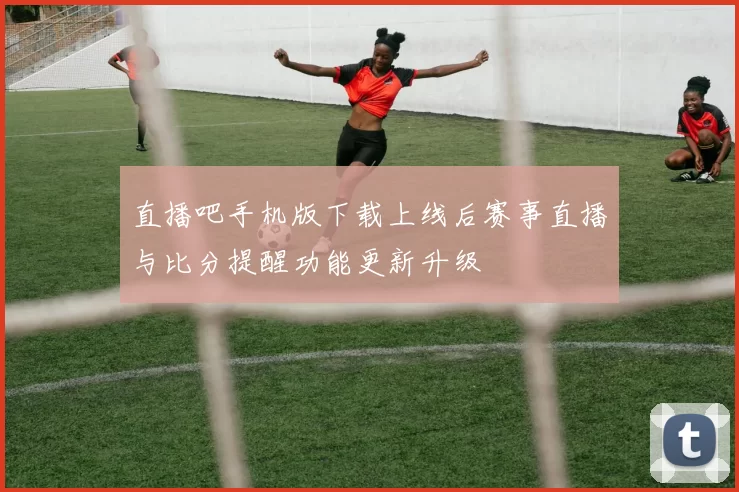 直播吧手机版下载上线后赛事直播与比分提醒功能更新升级