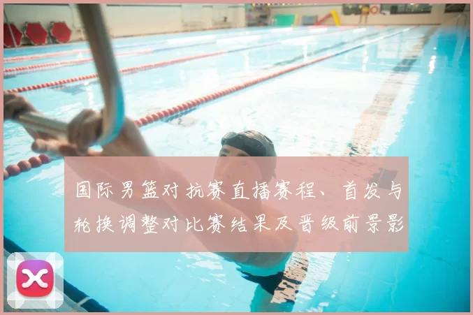 国际男篮对抗赛直播赛程、首发与轮换调整对比赛结果及晋级前景影响