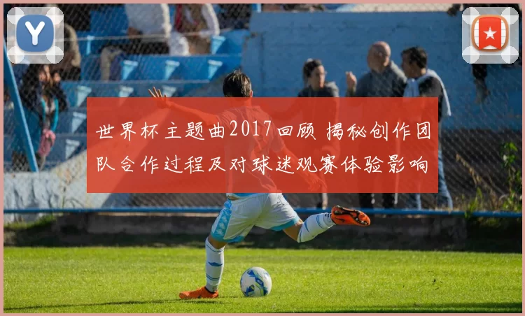 世界杯主题曲2017回顾 揭秘创作团队合作过程及对球迷观赛体验影响