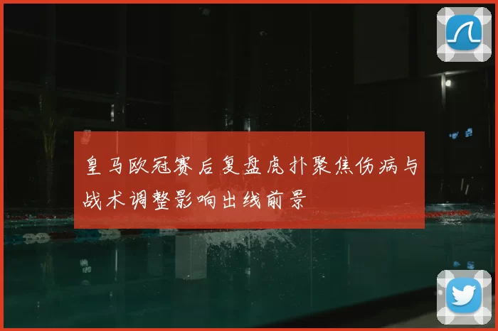 皇马欧冠赛后复盘虎扑聚焦伤病与战术调整影响出线前景