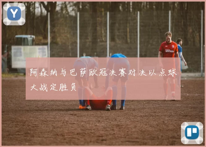 阿森纳与巴萨欧冠决赛对决以点球大战定胜负