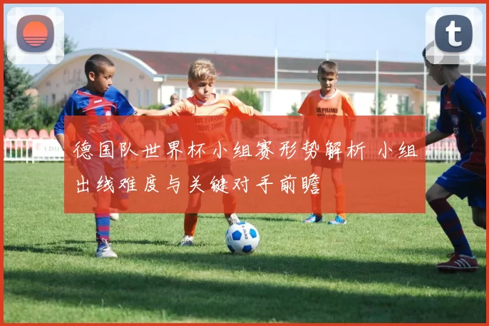 德国队世界杯小组赛形势解析 小组出线难度与关键对手前瞻