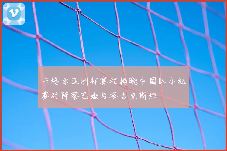 卡塔尔亚洲杯赛程揭晓中国队小组赛对阵黎巴嫩与塔吉克斯坦